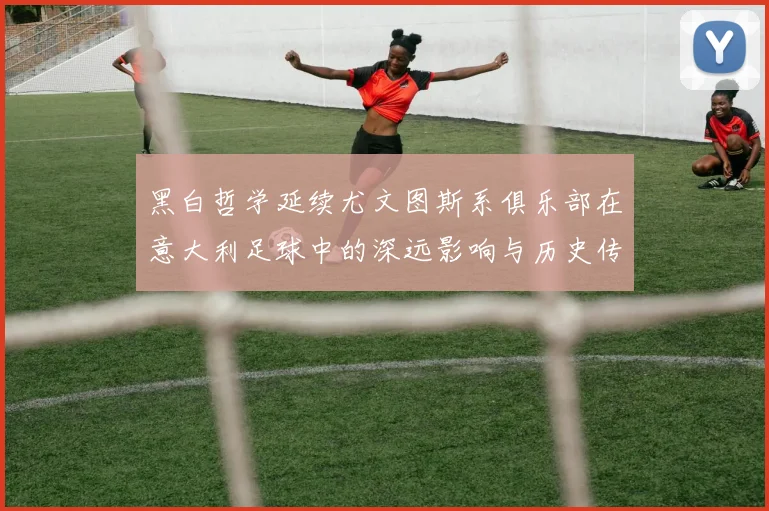 黑白哲学延续尤文图斯系俱乐部在意大利足球中的深远影响与历史传承